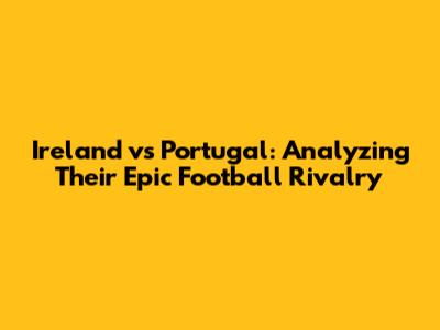 Ireland vs Portugal: Analyzing Their Epic Football Rivalry