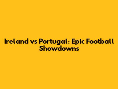 Ireland vs Portugal: Epic Football Showdowns