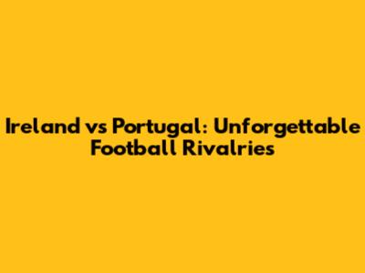 Ireland vs Portugal: Unforgettable Football Rivalries