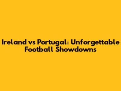 Ireland vs Portugal: Unforgettable Football Showdowns