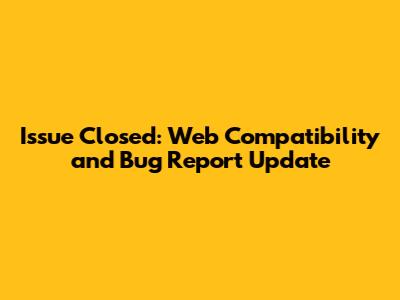 Issue Closed: Web Compatibility and Bug Report Update