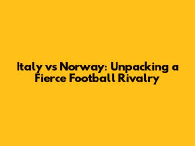 Italy vs Norway: Unpacking a Fierce Football Rivalry