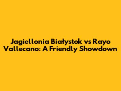 Jagiellonia Białystok vs Rayo Vallecano: A Friendly Showdown