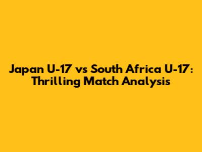 Japan U-17 vs South Africa U-17: Thrilling Match Analysis