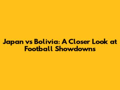 Japan vs Bolivia: A Closer Look at Football Showdowns