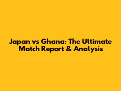 Japan vs Ghana: The Ultimate Match Report & Analysis
