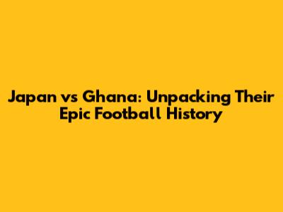 Japan vs Ghana: Unpacking Their Epic Football History