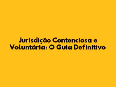 Jurisdição Contenciosa e Voluntária: O Guia Definitivo