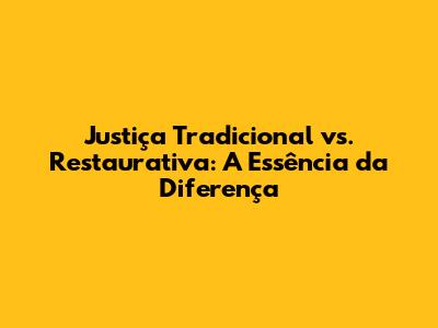 Justiça Tradicional vs. Restaurativa: A Essência da Diferença