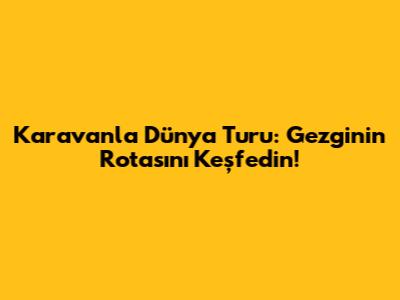 Karavanla Dünya Turu: Gezginin Rotasını Keşfedin!