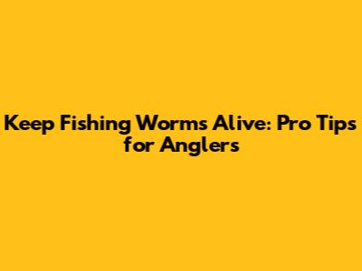 Keep Fishing Worms Alive: Pro Tips for Anglers