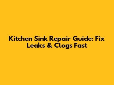 Kitchen Sink Repair Guide: Fix Leaks & Clogs Fast