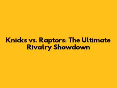 Knicks vs. Raptors: The Ultimate Rivalry Showdown