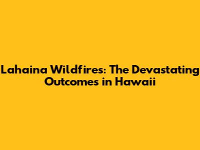 Lahaina Wildfires: The Devastating Outcomes in Hawaii