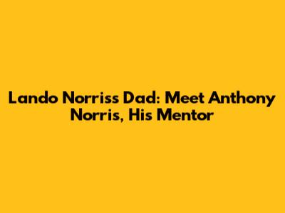 Lando Norris's Dad: Meet Anthony Norris, His Mentor