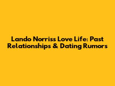 Lando Norris's Love Life: Past Relationships & Dating Rumors