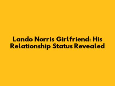 Lando Norris Girlfriend: His Relationship Status Revealed