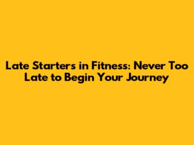 Late Starters in Fitness: Never Too Late to Begin Your Journey