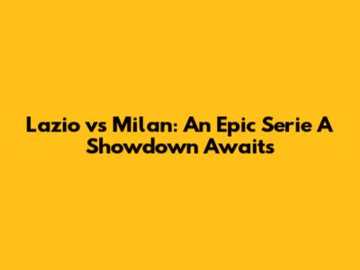 Lazio vs Milan: An Epic Serie A Showdown Awaits