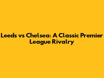 Leeds vs Chelsea: A Classic Premier League Rivalry