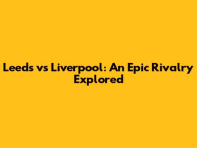 Leeds vs Liverpool: An Epic Rivalry Explored