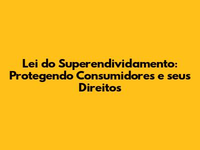 Lei do Superendividamento: Protegendo Consumidores e seus Direitos
