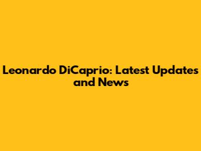 Leonardo DiCaprio: Latest Updates and News