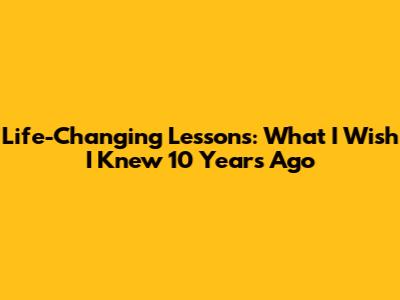 Life-Changing Lessons: What I Wish I Knew 10 Years Ago