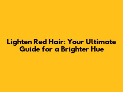 Lighten Red Hair: Your Ultimate Guide for a Brighter Hue