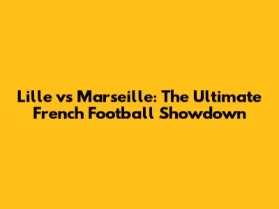 Lille vs Marseille: The Ultimate French Football Showdown