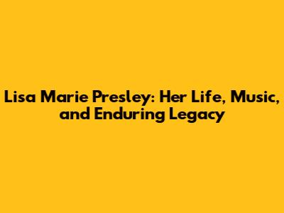 Lisa Marie Presley: Her Life, Music, and Enduring Legacy