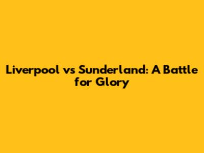 Liverpool vs Sunderland: A Battle for Glory