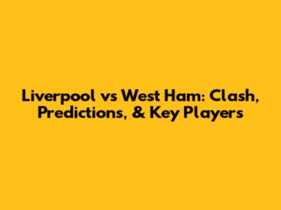 Liverpool vs West Ham: Clash, Predictions, & Key Players