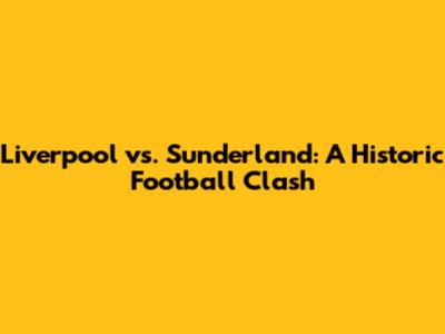 Liverpool vs. Sunderland: A Historic Football Clash