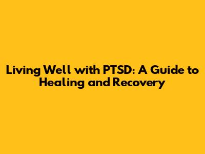 Living Well with PTSD: A Guide to Healing and Recovery