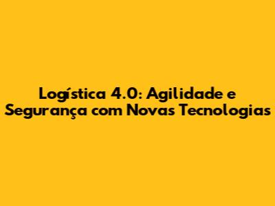 Logística 4.0: Agilidade e Segurança com Novas Tecnologias