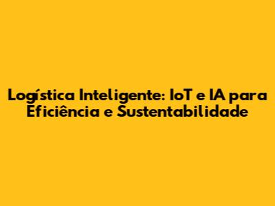 Logística Inteligente: IoT e IA para Eficiência e Sustentabilidade