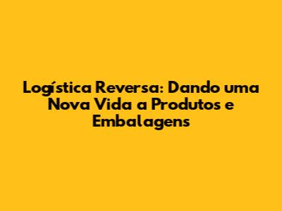 Logística Reversa: Dando uma Nova Vida a Produtos e Embalagens