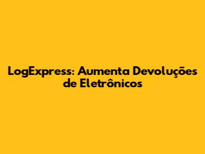 LogExpress: Aumenta Devoluções de Eletrônicos