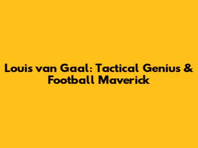 Louis van Gaal: Tactical Genius & Football Maverick