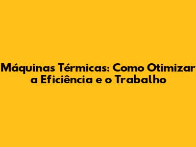 Máquinas Térmicas: Como Otimizar a Eficiência e o Trabalho