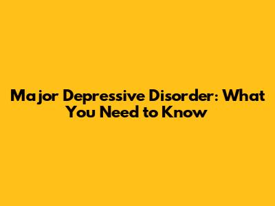 Major Depressive Disorder: What You Need to Know