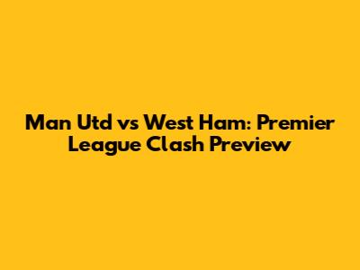 Man Utd vs West Ham: Premier League Clash Preview