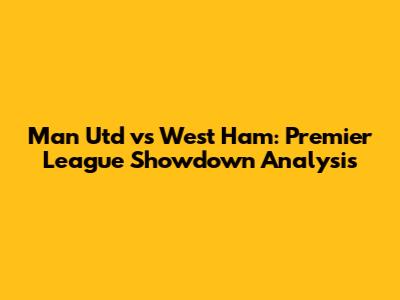 Man Utd vs West Ham: Premier League Showdown Analysis