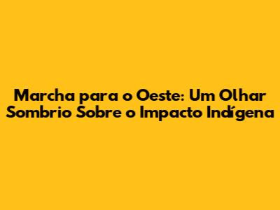 Marcha para o Oeste: Um Olhar Sombrio Sobre o Impacto Indígena