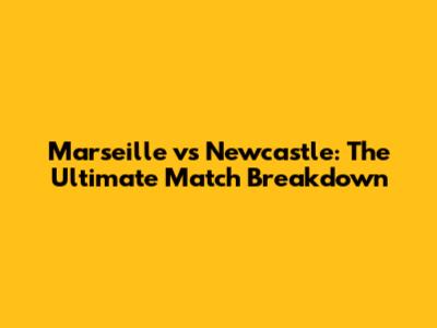 Marseille vs Newcastle: The Ultimate Match Breakdown