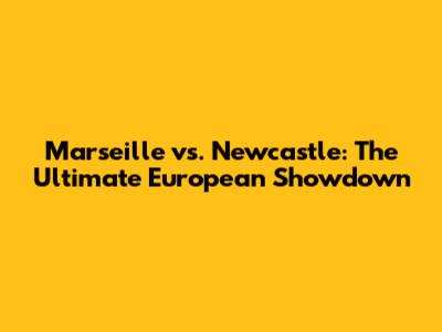Marseille vs. Newcastle: The Ultimate European Showdown