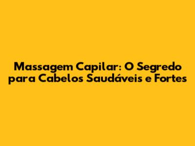 Massagem Capilar: O Segredo para Cabelos Saudáveis e Fortes