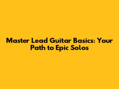 Master Lead Guitar Basics: Your Path to Epic Solos