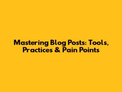 Mastering Blog Posts: Tools, Practices & Pain Points
